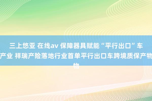 三上悠亚 在线av 保障器具赋能“平行出口”车产业 祥瑞产险落地行业首单平行出口车跨境质保产物