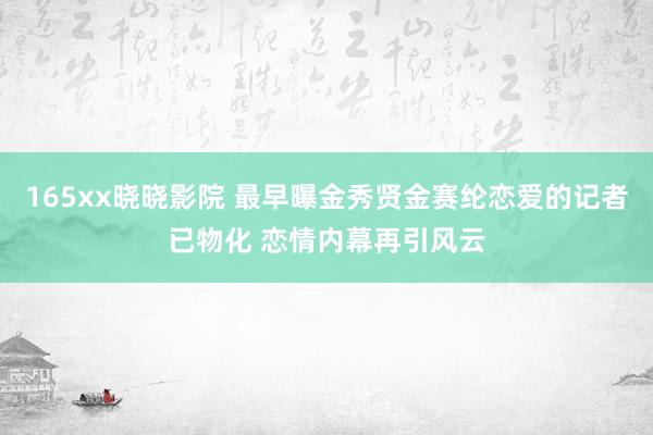 165xx晓晓影院 最早曝金秀贤金赛纶恋爱的记者已物化 恋情内幕再引风云