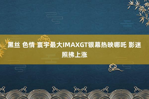 黑丝 色情 寰宇最大IMAXGT银幕热映哪吒 影迷照拂上涨