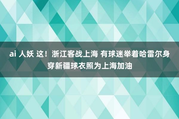 ai 人妖 这！浙江客战上海 有球迷举着哈雷尔身穿新疆球衣照为上海加油