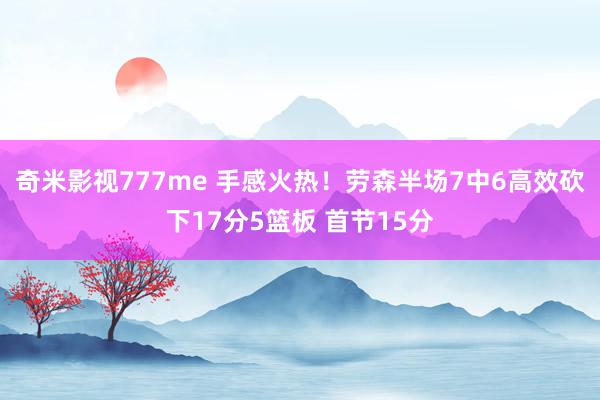 奇米影视777me 手感火热！劳森半场7中6高效砍下17分5篮板 首节15分