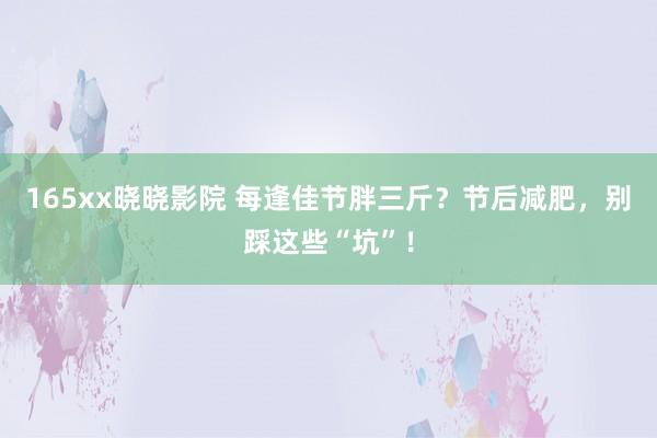 165xx晓晓影院 每逢佳节胖三斤？节后减肥，别踩这些“坑”！