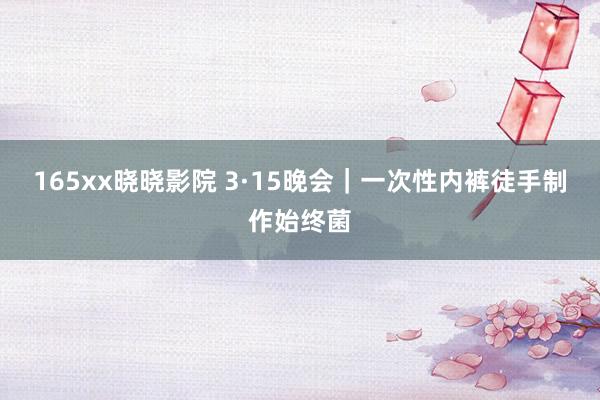 165xx晓晓影院 3·15晚会｜一次性内裤徒手制作始终菌