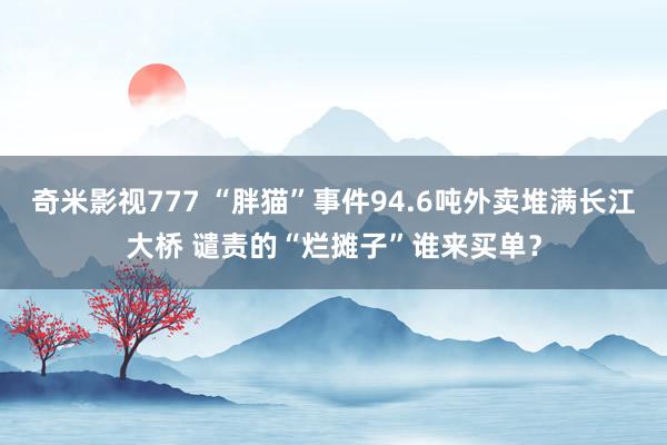 奇米影视777 “胖猫”事件94.6吨外卖堆满长江大桥 谴责的“烂摊子”谁来买单？