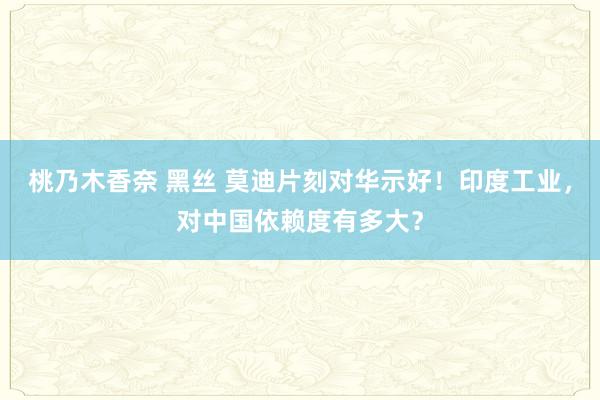 桃乃木香奈 黑丝 莫迪片刻对华示好！印度工业，对中国依赖度有多大？