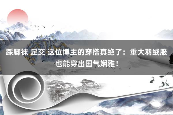 踩脚袜 足交 这位博主的穿搭真绝了：重大羽绒服也能穿出国气娴雅！