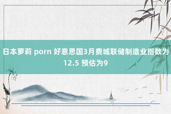 日本萝莉 porn 好意思国3月费城联储制造业指数为12.5 预估为9