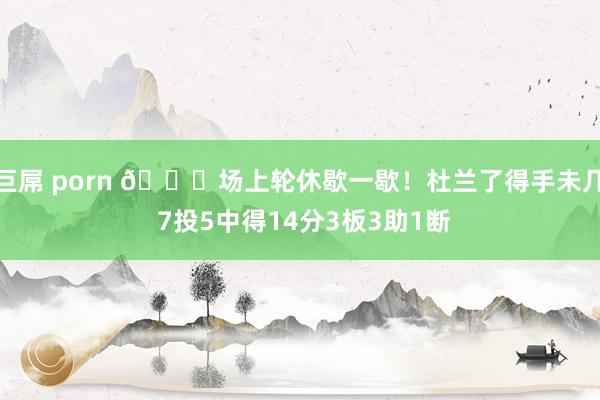 巨屌 porn 😂场上轮休歇一歇！杜兰了得手未几 7投5中得14分3板3助1断