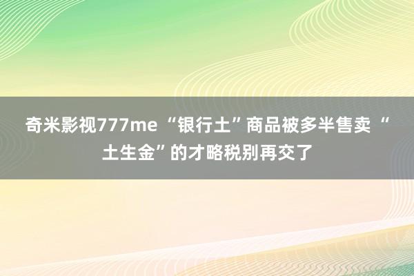 奇米影视777me “银行土”商品被多半售卖 “土生金”的才略税别再交了