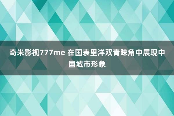 奇米影视777me 在国表里洋双青睐角中展现中国城市形象