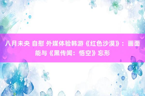 八月未央 自慰 外媒体验韩游《红色沙漠》：画面能与《黑传闻：悟空》忘形
